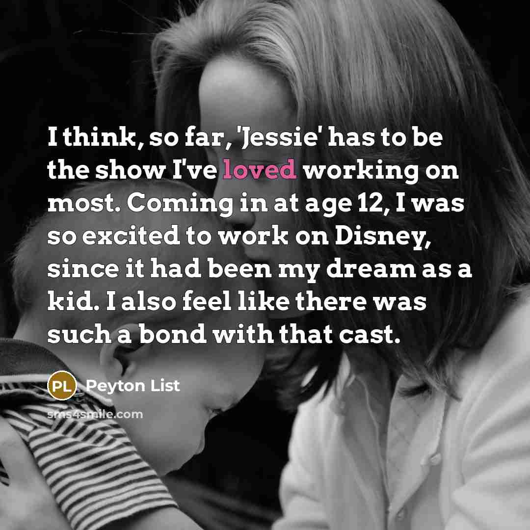 “I think, so far, 'Jessie' has to be the show I've loved working on most. Coming in at age 12, I was so excited to work on Disney, since it had been my dream as a kid. I also feel like there was such a bond with that cast.” quote by Peyton List
