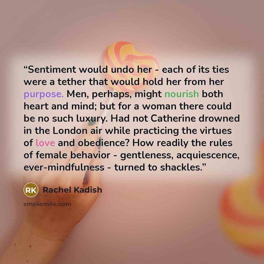 “Sentiment would undo her - each of its ties were a tether that would hold her from her purpose. Men, perhaps, might nourish both heart and mind; but for a woman there could be no such luxury. Had not Catherine drowned in the London air while practicing the virtues of love and obedience? How…” quote by Rachel Kadish