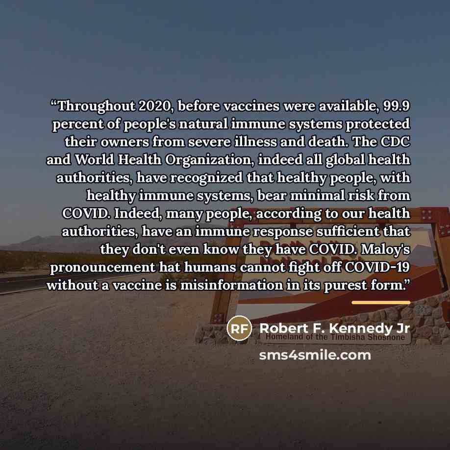 “Throughout 2020, before vaccines were available, 99.9 percent of people's natural immune systems protected their owners from severe illness and death. The CDC and World Health Organization, indeed all global health authorities, have recognized that healthy people, with healthy immune systems, bear…” quote by Robert F. Kennedy Jr