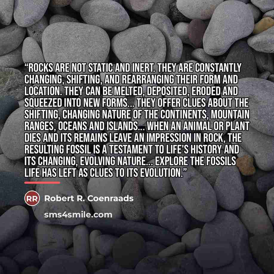 “Rocks are not static and inert. They are constantly changing, shifting, and rearranging their form and location. They can be melted, deposited, eroded and squeezed into new forms... They offer clues about the shifting, changing nature of the continents, mountain ranges, oceans and islands... When…” quote by Robert R. Coenraads