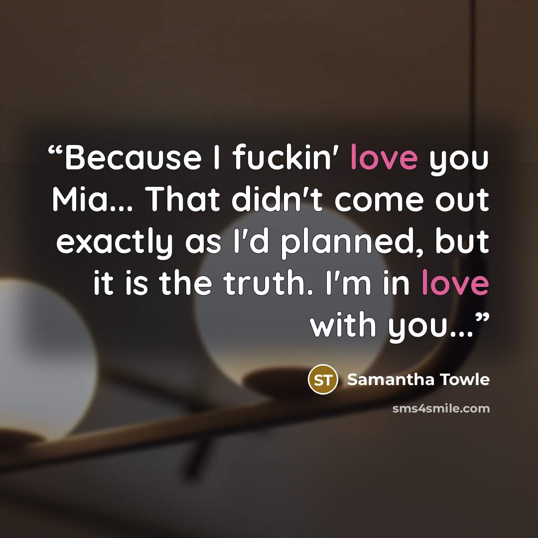 “Because I fuckin' love you Mia... That didn't come out exactly as I'd planned, but it is the truth. I'm in love with you...” quote by Samantha Towle