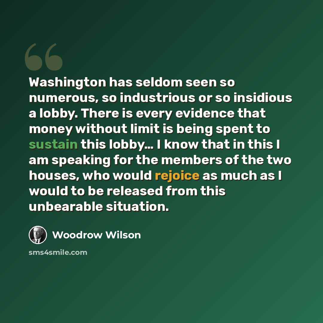 “Washington has seldom seen so numerous, so industrious or so insidious a lobby. There is every evidence that money without limit is being spent to sustain this lobby… I know that in this I am speaking for the members of the two houses, who would rejoice as much as I would to be released from this…” quote by Woodrow Wilson