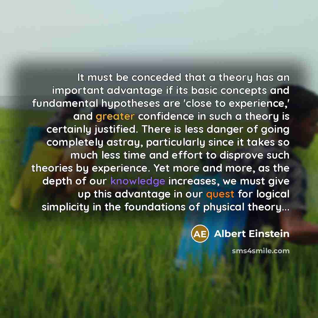 “It must be conceded that a theory has an important advantage if its basic concepts and fundamental hypotheses are 'close to experience,' and greater confidence in such a theory is certainly justified. There is less danger of going completely astray, particularly since it takes so much less time…” quote by Albert Einstein