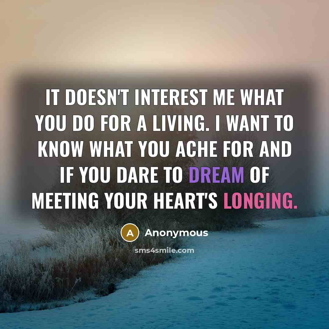 “It doesn't interest me what you do for a living. I want to know what you ache for and if you dare to dream of meeting your heart's longing.” quote by Anonymous