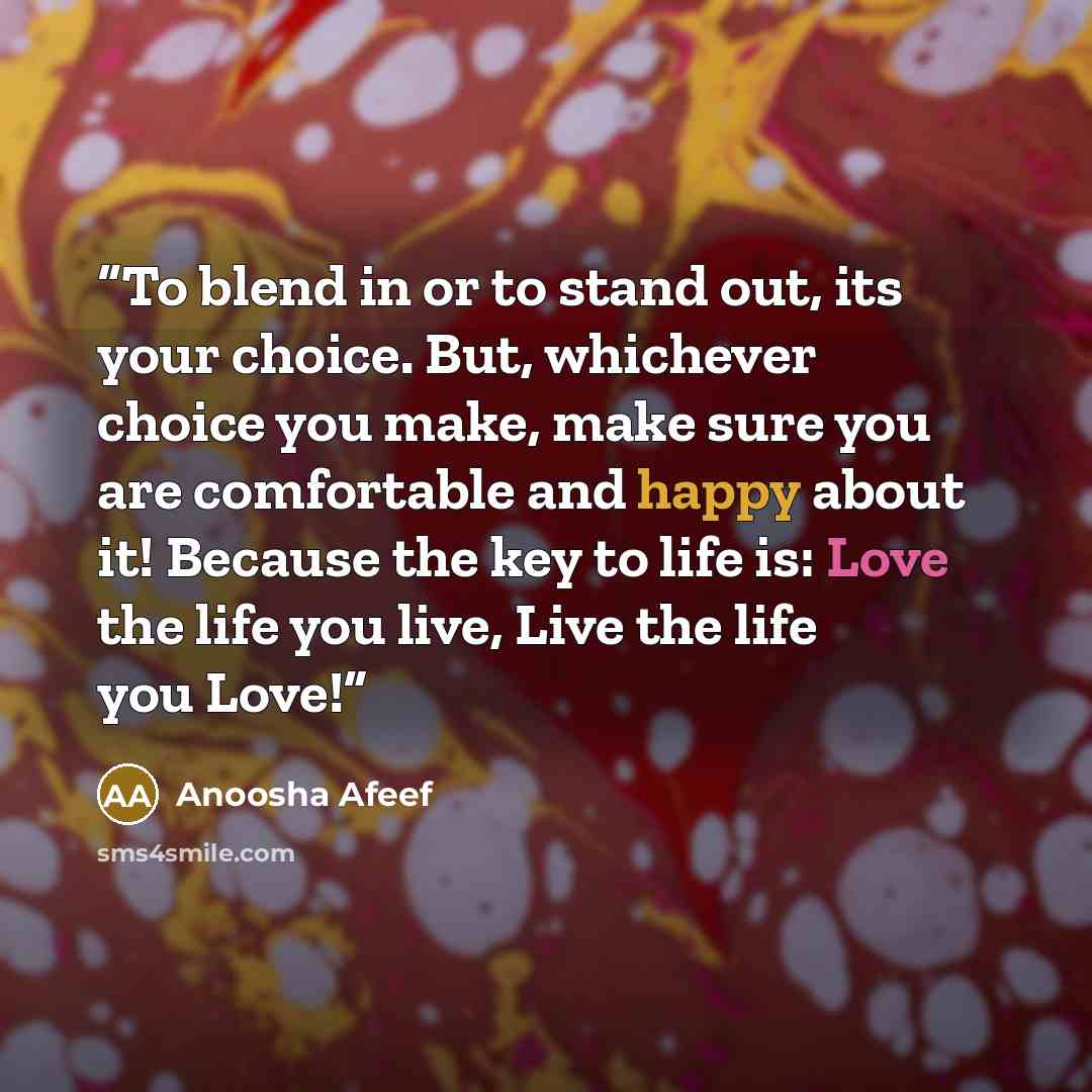 “To blend in or to stand out, its your choice. But, whichever choice you make, make sure you are comfortable and happy about it! Because the key to life is: Love the life you live, Live the life you Love!” quote by Anoosha Afeef