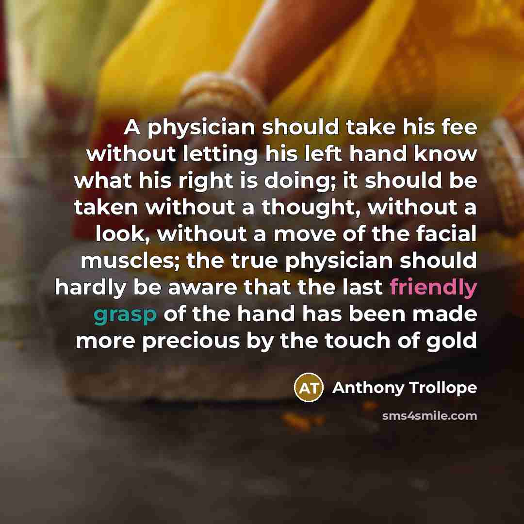 “A physician should take his fee without letting his left hand know what his right is doing; it should be taken without a thought, without a look, without a move of the facial muscles; the true physician should hardly be aware that the last friendly grasp of the hand has been made more precious by…” quote by Anthony Trollope