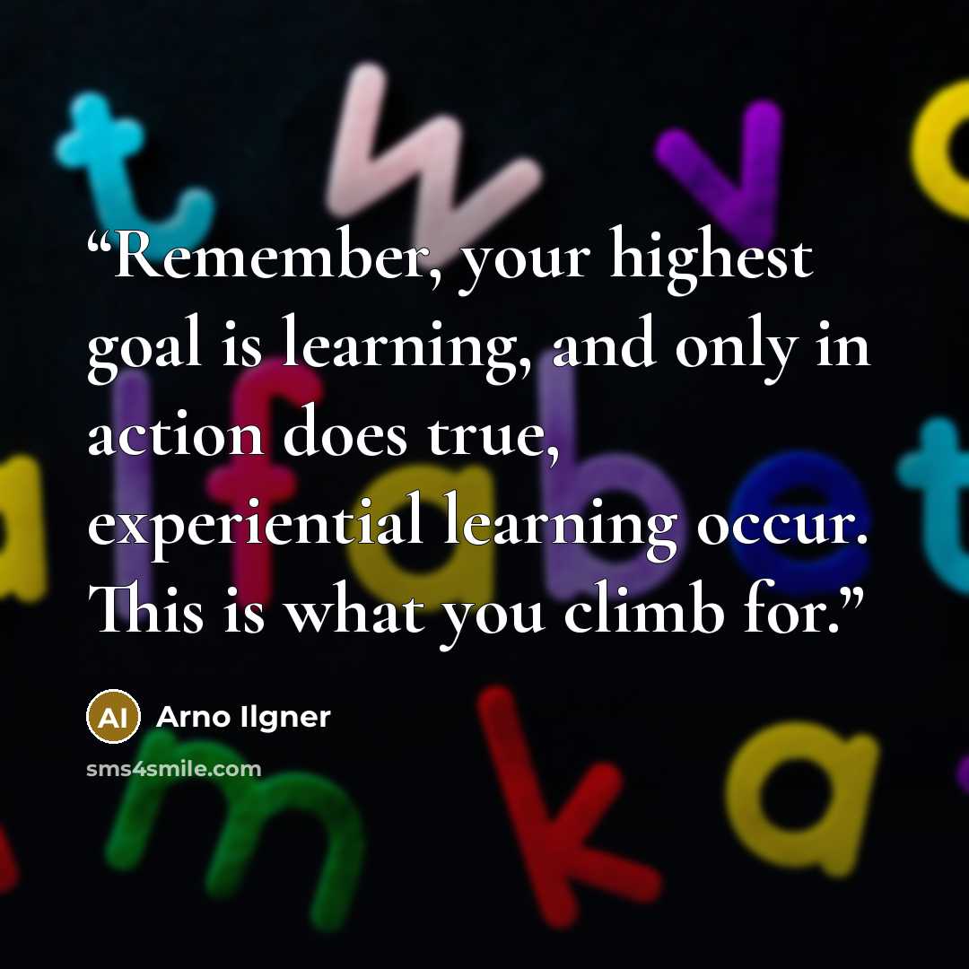 “Remember, your highest goal is learning, and only in action does true, experiential learning occur. This is what you climb for.” quote by Arno Ilgner