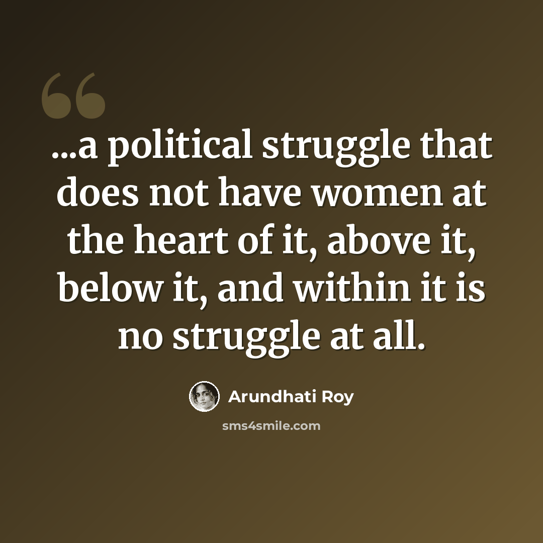 “...a political struggle that does not have women at the heart of it, above it, below it, and within it is no struggle at all.” quote by Arundhati Roy