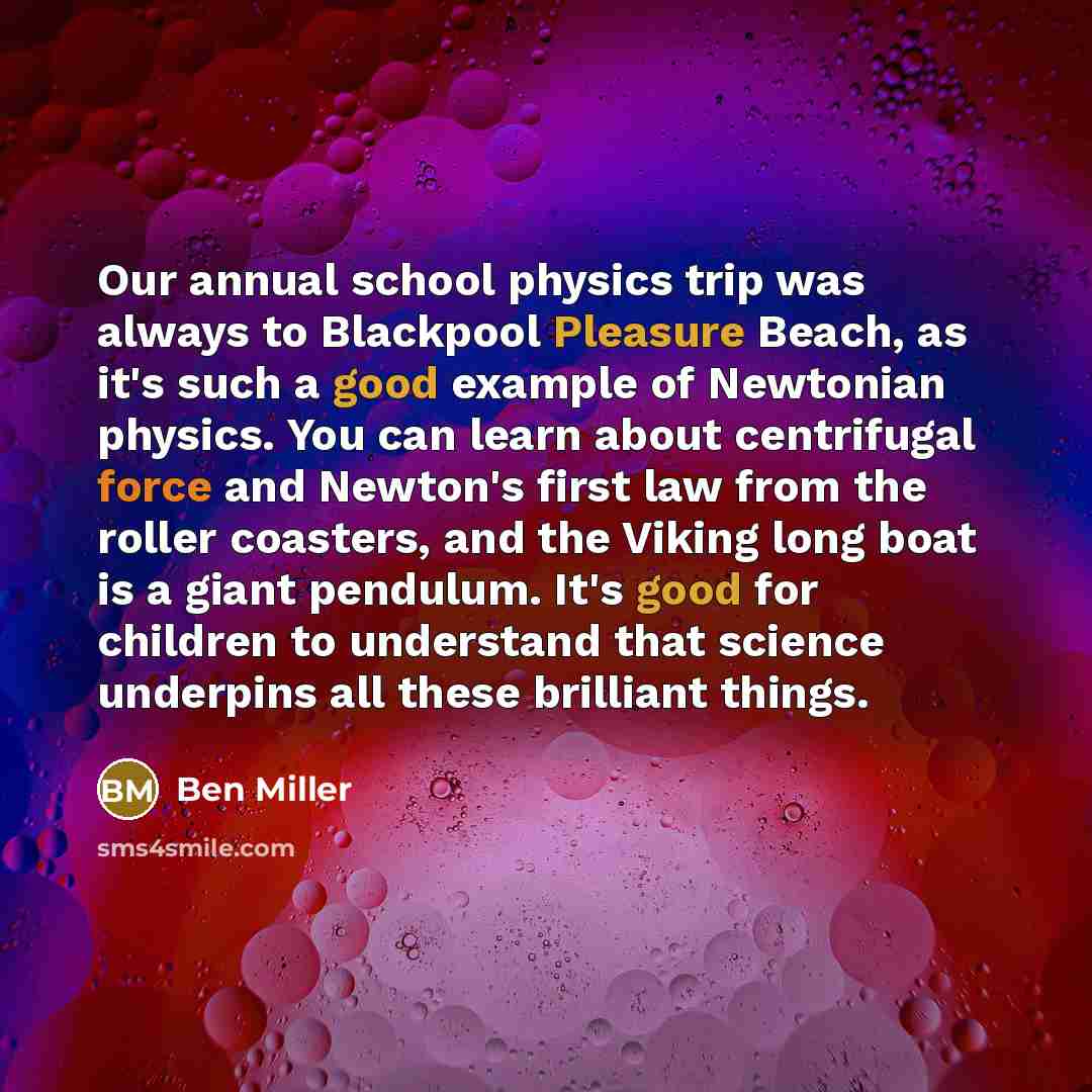 “Our annual school physics trip was always to Blackpool Pleasure Beach, as it's such a good example of Newtonian physics. You can learn about centrifugal force and Newton's first law from the roller coasters, and the Viking long boat is a giant pendulum. It's good for children to understand that…” quote by Ben Miller
