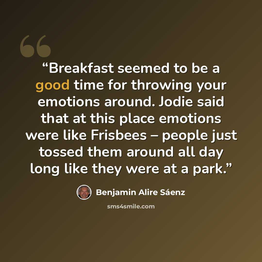 “Breakfast seemed to be a good time for throwing your emotions around. Jodie said that at this place emotions were like Frisbees – people just tossed them around all day long like they were at a park.” quote by Benjamin Alire Sáenz
