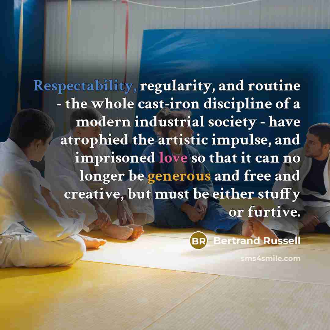 “Respectability, regularity, and routine - the whole cast-iron discipline of a modern industrial society - have atrophied the artistic impulse, and imprisoned love so that it can no longer be generous and free and creative, but must be either stuffy or furtive.” quote by Bertrand Russell