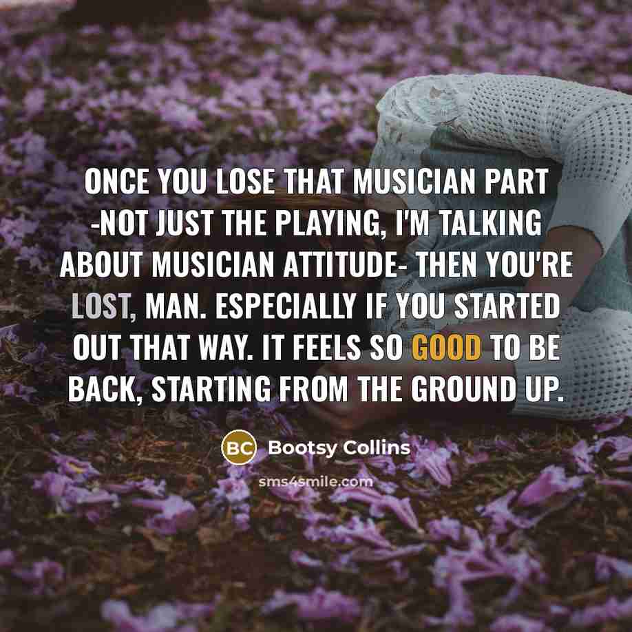 “Once you lose that musician part -not just the playing, I'm talking about musician attitude- then you're lost, man. Especially if you started out that way. It feels so good to be back, starting from the ground up.” quote by Bootsy Collins