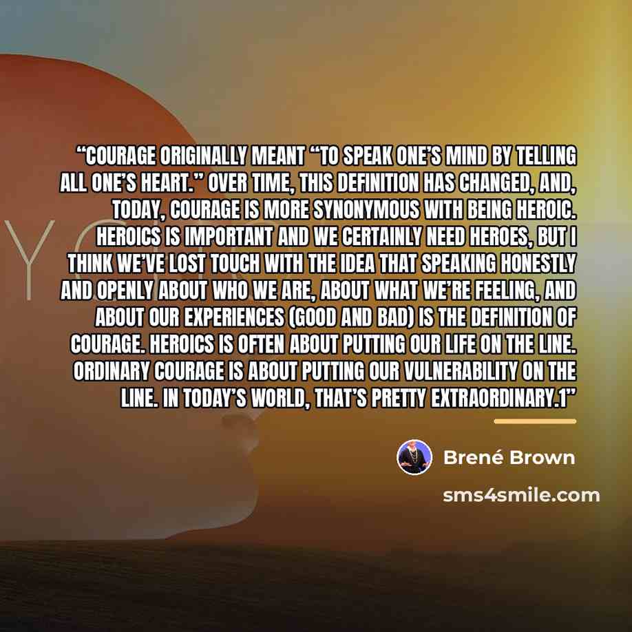 “Courage originally meant “To speak one’s mind by telling all one’s heart.” Over time, this definition has changed, and, today, courage is more synonymous with being heroic. Heroics is important and we certainly need heroes, but I think we’ve lost touch with the idea that speaking honestly and…” quote by Brené Brown