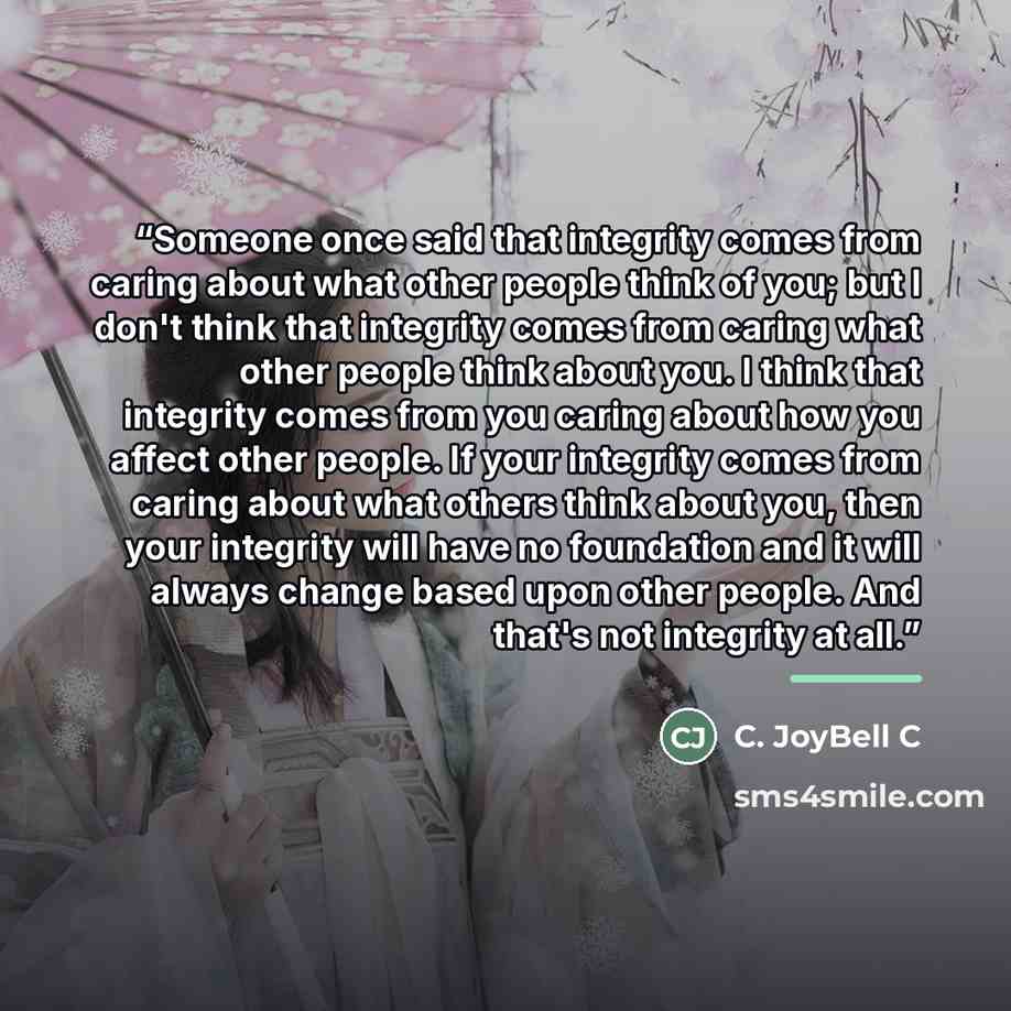 “Someone once said that integrity comes from caring about what other people think of you; but I don't think that integrity comes from caring what other people think about you. I think that integrity comes from you caring about how you affect other people. If your integrity comes from caring about…” quote by C. JoyBell C