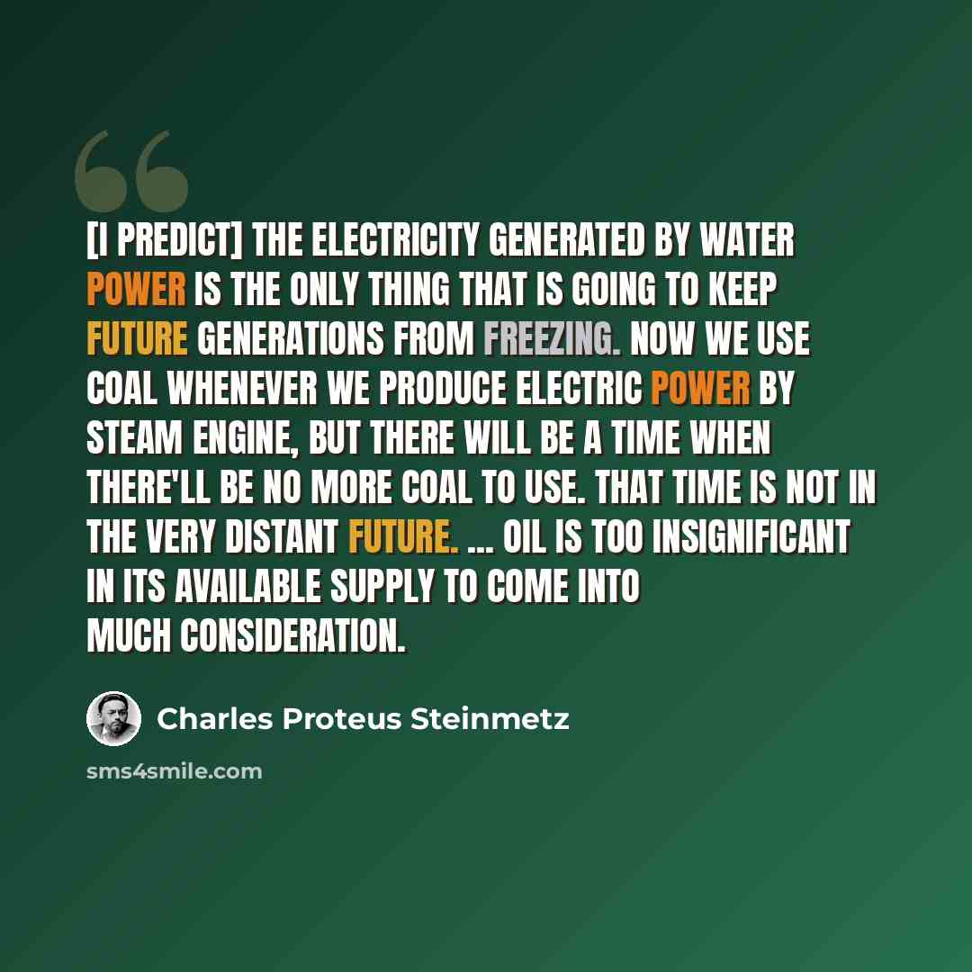 “[I predict] the electricity generated by water power is the only thing that is going to keep future generations from freezing. Now we use coal whenever we produce electric power by steam engine, but there will be a time when there'll be no more coal to use. That time is not in the very distant…” quote by Charles Proteus Steinmetz