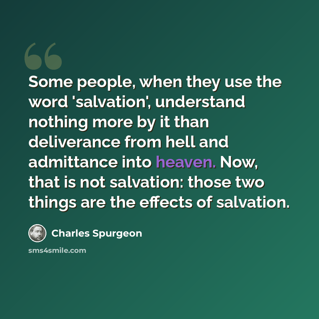 “Some people, when they use the word 'salvation', understand nothing more by it than deliverance from hell and admittance into heaven. Now, that is not salvation: those two things are the effects of salvation.” quote by Charles Spurgeon
