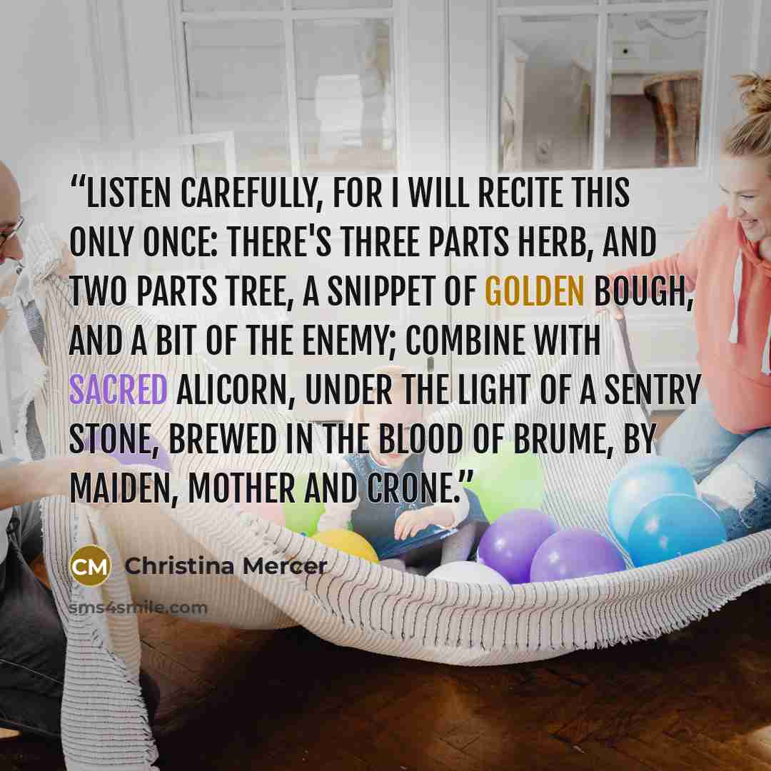 “Listen carefully, for I will recite this only once: There's three parts herb, and two parts tree, a snippet of golden bough, and a bit of the enemy; combine with sacred alicorn, under the light of a sentry stone, brewed in the blood of Brume, by maiden, mother and crone.” quote by Christina Mercer