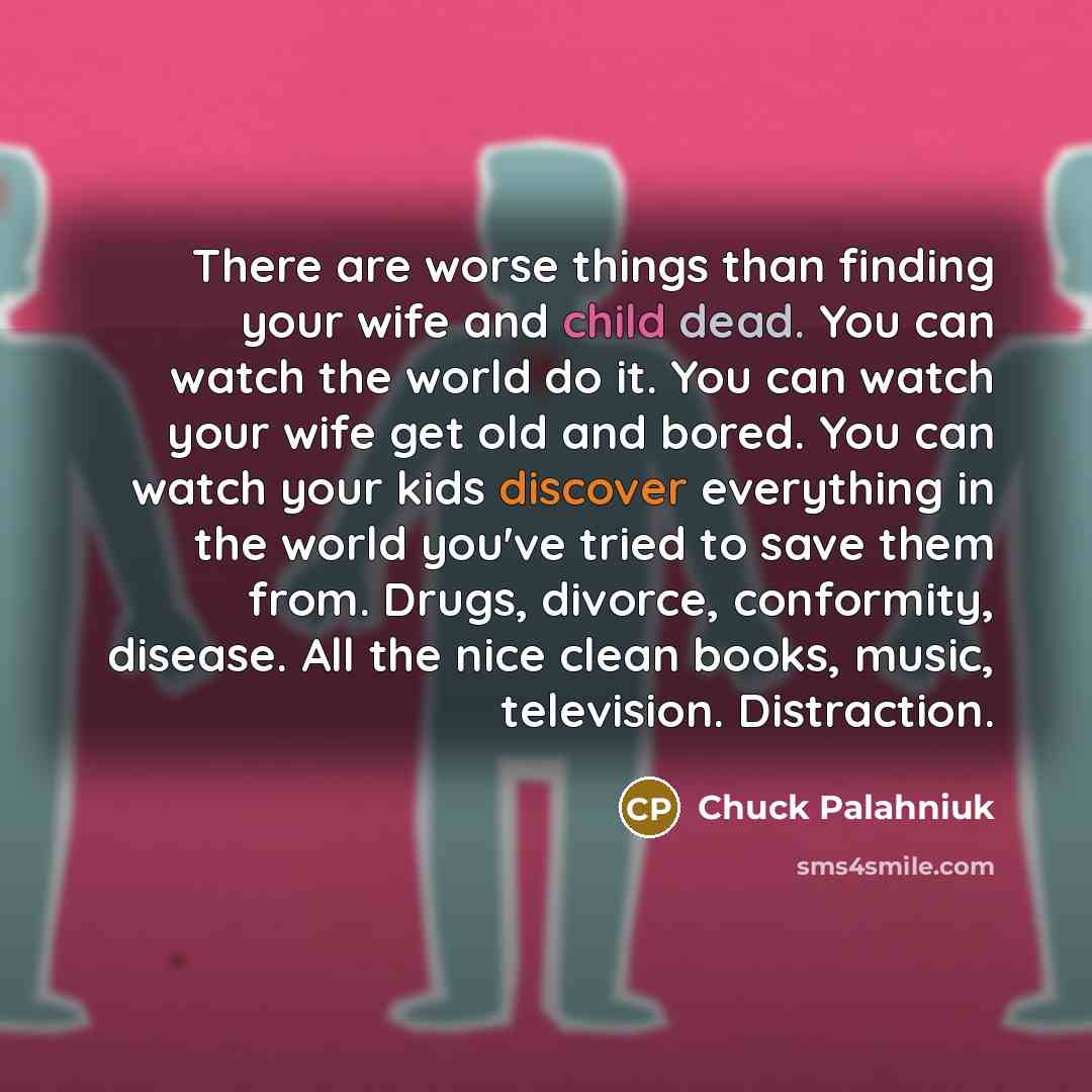 “There are worse things than finding your wife and child dead. You can watch the world do it. You can watch your wife get old and bored. You can watch your kids discover everything in the world you've tried to save them from. Drugs, divorce, conformity, disease. All the nice clean books, music…” quote by Chuck Palahniuk