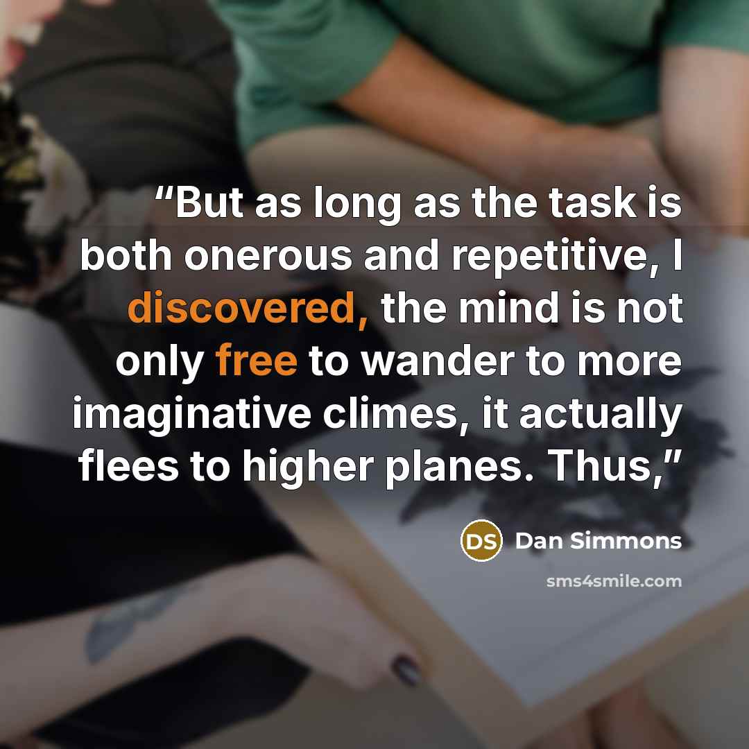 “But as long as the task is both onerous and repetitive, I discovered, the mind is not only free to wander to more imaginative climes, it actually flees to higher planes. Thus,” quote by Dan Simmons