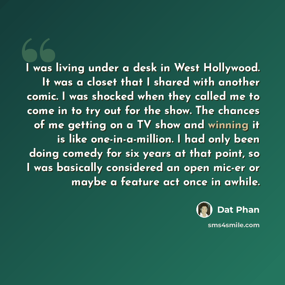 “I was living under a desk in West Hollywood. It was a closet that I shared with another comic. I was shocked when they called me to come in to try out for the show. The chances of me getting on a TV show and winning it is like one-in-a-million. I had only been doing comedy for six years at that…” quote by Dat Phan