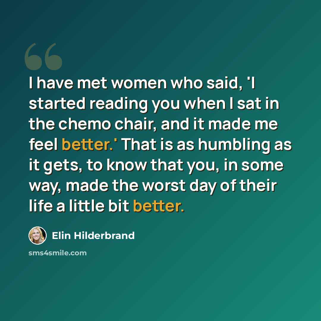 “I have met women who said, 'I started reading you when I sat in the chemo chair, and it made me feel better.' That is as humbling as it gets, to know that you, in some way, made the worst day of their life a little bit better.” quote by Elin Hilderbrand