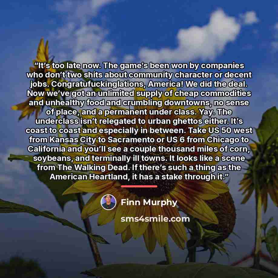 “It’s too late now. The game’s been won by companies who don’t two shits about community character or decent jobs. Congratufuckinglations, America! We did the deal. Now we’ve got an unlimited supply of cheap commodities and unhealthy food and crumbling downtowns, no sense of place, and a permanent…” quote by Finn Murphy