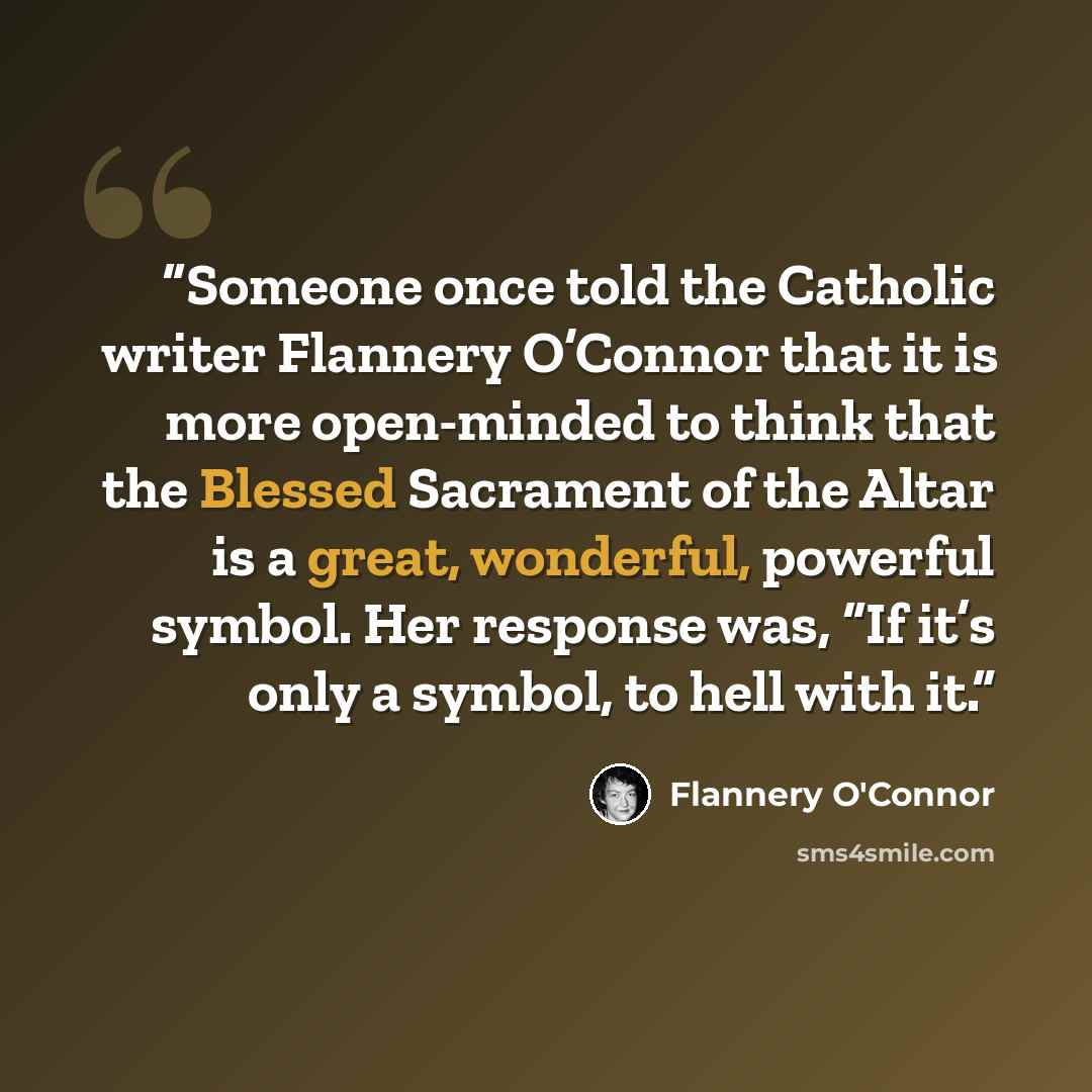 “Someone once told the Catholic writer Flannery O’Connor that it is more open-minded to think that the Blessed Sacrament of the Altar is a great, wonderful, powerful symbol. Her response was, “If it’s only a symbol, to hell with it.” quote by Flannery O'Connor