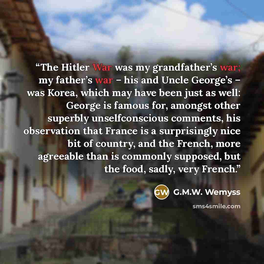 “The Hitler War was my grandfather’s war; my father’s war – his and Uncle George’s – was Korea, which may have been just as well: George is famous for, amongst other superbly unselfconscious comments, his observation that France is a surprisingly nice bit of country, and the French, more agreeable…” quote by G.M.W. Wemyss