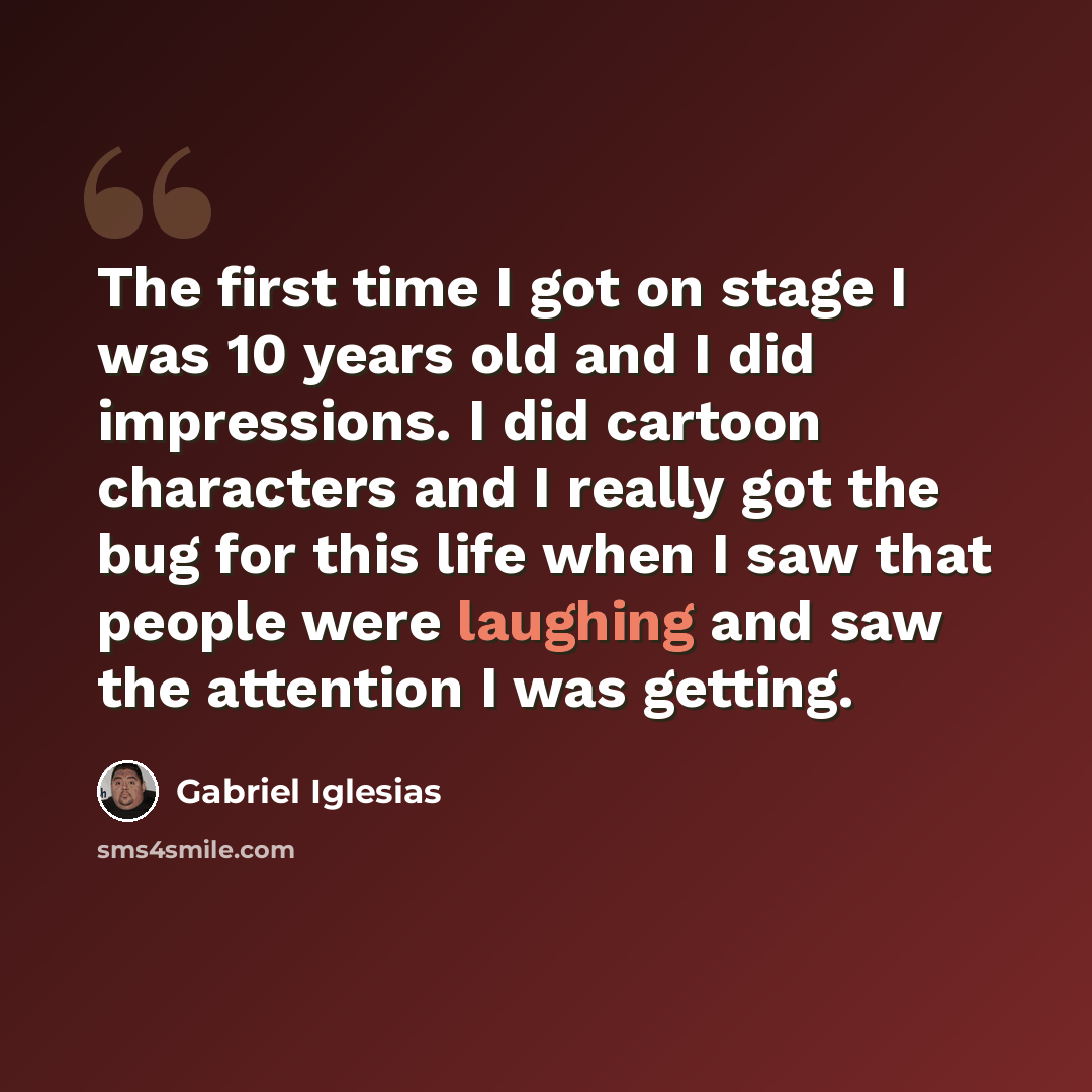 “The first time I got on stage I was 10 years old and I did impressions. I did cartoon characters and I really got the bug for this life when I saw that people were laughing and saw the attention I was getting.” quote by Gabriel Iglesias