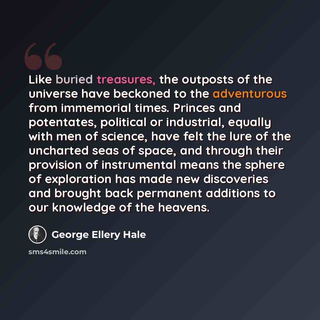 “Like buried treasures, the outposts of the universe have beckoned to the adventurous from immemorial times. Princes and potentates, political or industrial, equally with men of science, have felt the lure of the uncharted seas of space, and through their provision of instrumental means the sphere…” quote by George Ellery Hale