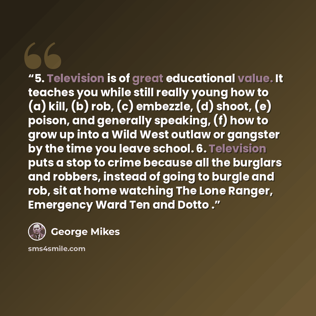 “5. Television is of great educational value. It teaches you while still really young how to (a) kill, (b) rob, (c) embezzle, (d) shoot, (e) poison, and generally speaking, (f) how to grow up into a Wild West outlaw or gangster by the time you leave school. 6. Television puts a stop to crime…” quote by George Mikes