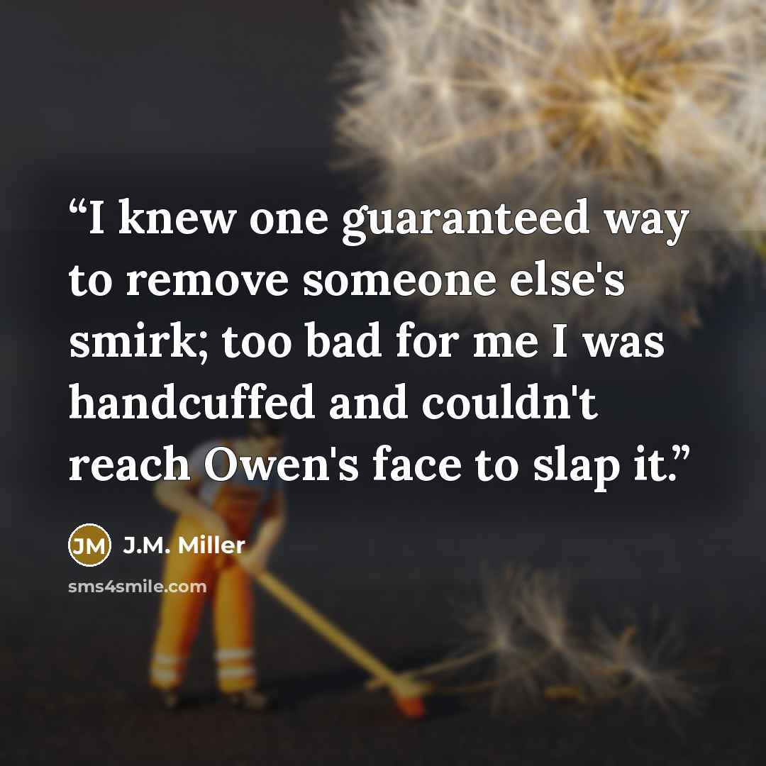 “I knew one guaranteed way to remove someone else's smirk; too bad for me I was handcuffed and couldn't reach Owen's face to slap it.” quote by J.M. Miller