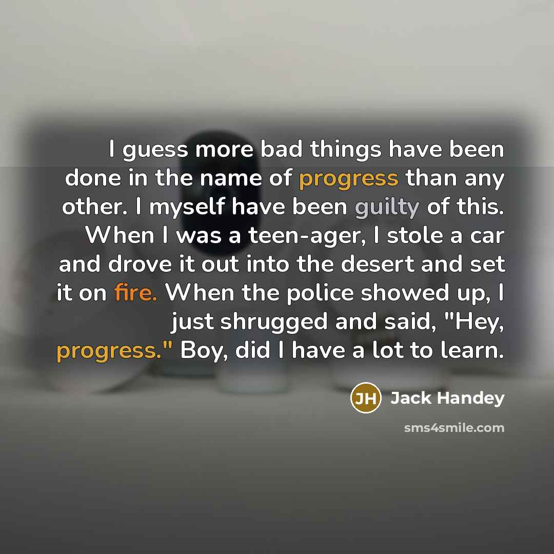 “I guess more bad things have been done in the name of progress than any other. I myself have been guilty of this. When I was a teen-ager, I stole a car and drove it out into the desert and set it on fire. When the police showed up, I just shrugged and said, "Hey, progress." Boy, did I have a lot…” quote by Jack Handey