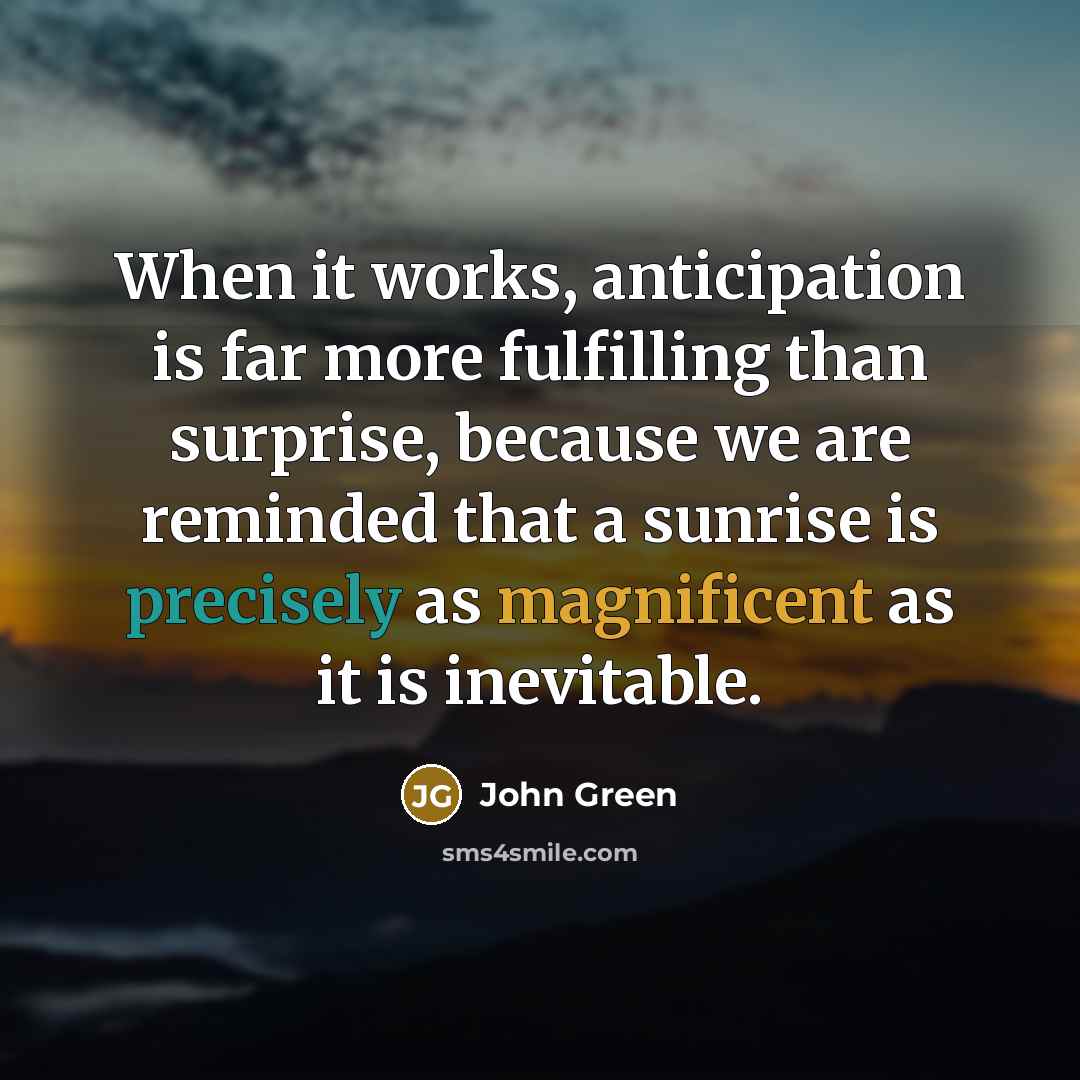 “When it works, anticipation is far more fulfilling than surprise, because we are reminded that a sunrise is precisely as magnificent as it is inevitable.” quote by John Green