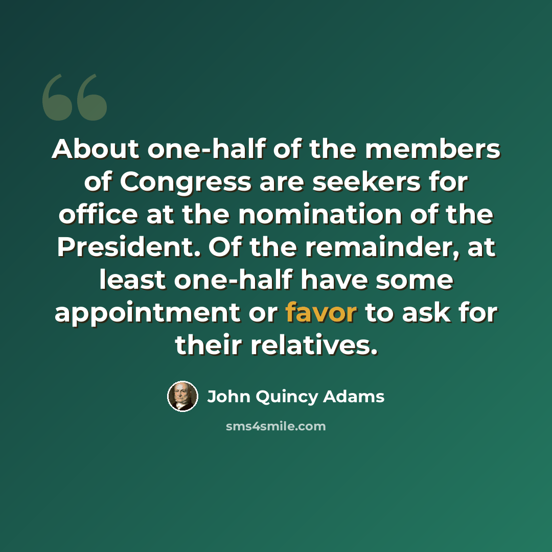 “About one-half of the members of Congress are seekers for office at the nomination of the President. Of the remainder, at least one-half have some appointment or favor to ask for their relatives.” quote by John Quincy Adams
