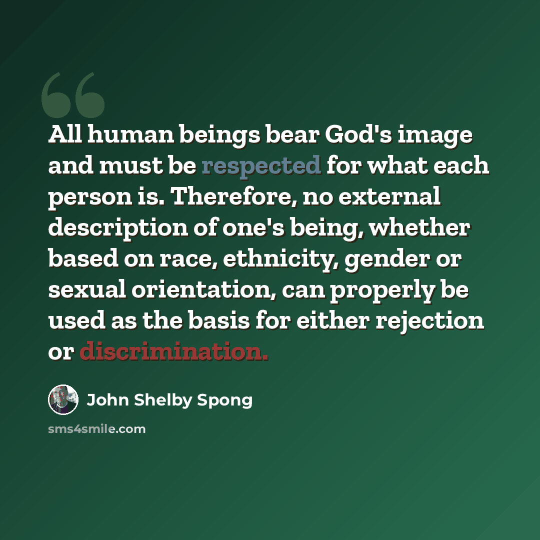 “All human beings bear God's image and must be respected for what each person is. Therefore, no external description of one's being, whether based on race, ethnicity, gender or sexual orientation, can properly be used as the basis for either rejection or discrimination.” quote by John Shelby Spong