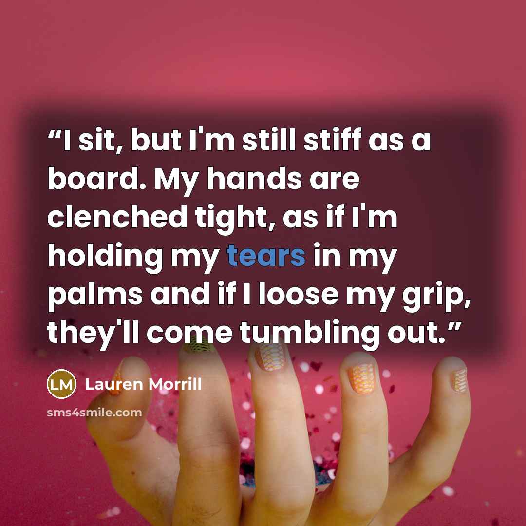 “I sit, but I'm still stiff as a board. My hands are clenched tight, as if I'm holding my tears in my palms and if I loose my grip, they'll come tumbling out.” quote by Lauren Morrill