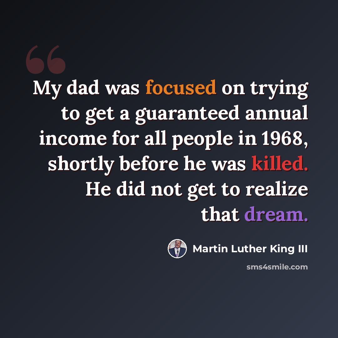 “My dad was focused on trying to get a guaranteed annual income for all people in 1968, shortly before he was killed. He did not get to realize that dream.” quote by Martin Luther King III