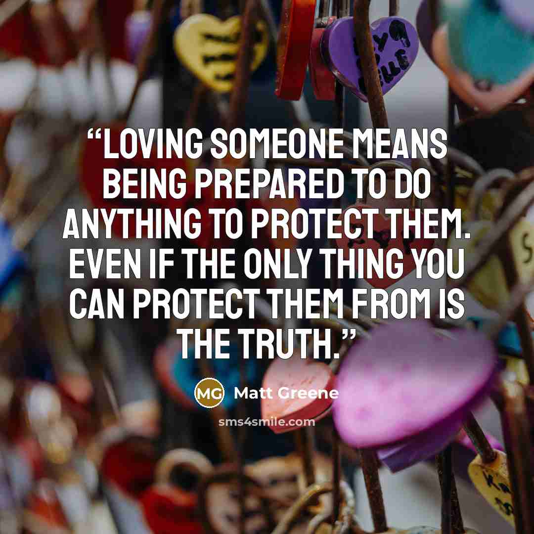 “Loving someone means being prepared to do anything to protect them. Even if the only thing you can protect them from is the truth.” quote by Matt Greene