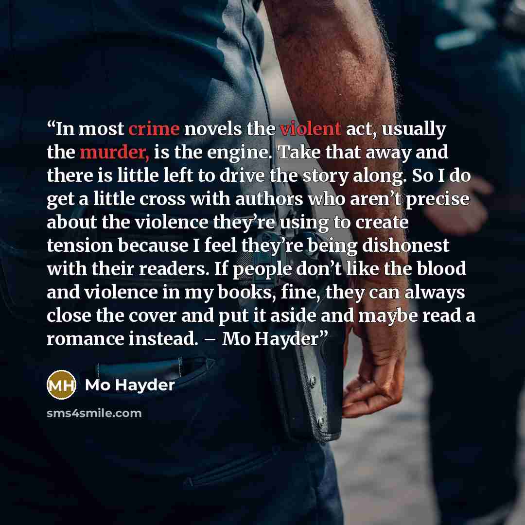 “In most crime novels the violent act, usually the murder, is the engine. Take that away and there is little left to drive the story along. So I do get a little cross with authors who aren’t precise about the violence they’re using to create tension because I feel they’re being dishonest with their…” quote by Mo Hayder