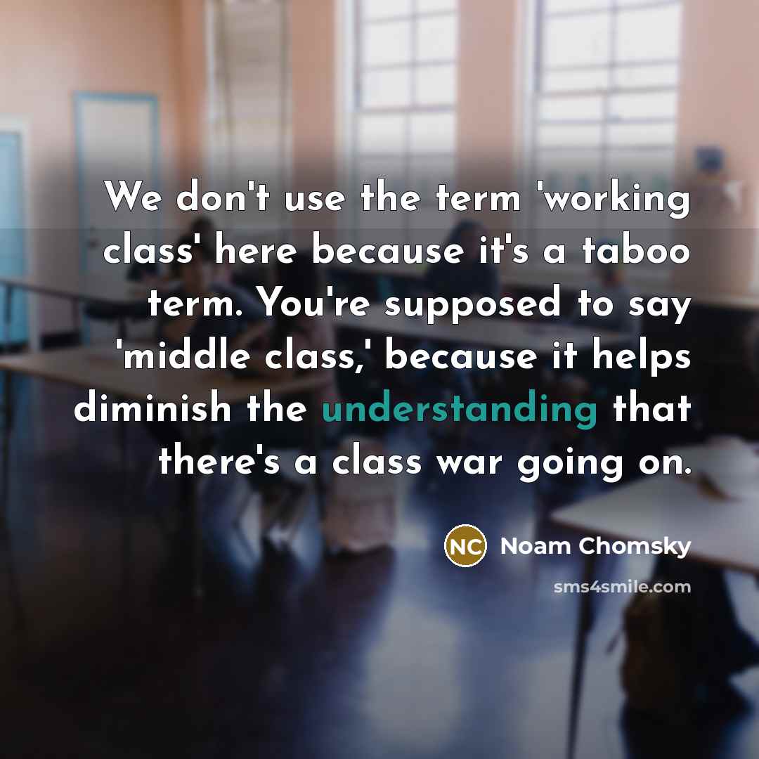 “We don't use the term 'working class' here because it's a taboo term. You're supposed to say 'middle class,' because it helps diminish the understanding that there's a class war going on.” quote by Noam Chomsky