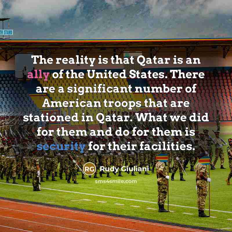“The reality is that Qatar is an ally of the United States. There are a significant number of American troops that are stationed in Qatar. What we did for them and do for them is security for their facilities.” quote by Rudy Giuliani