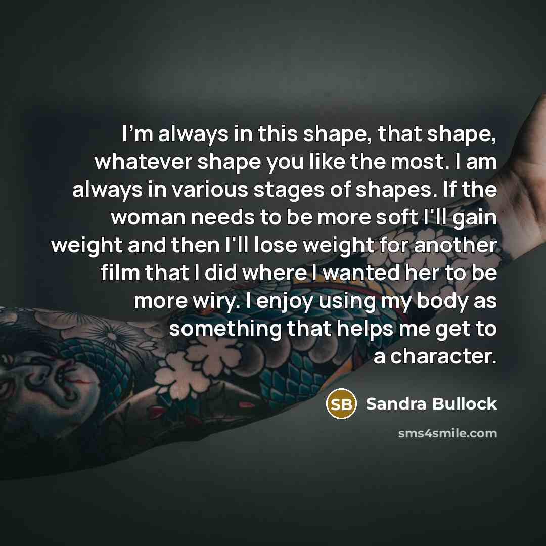 “I'm always in this shape, that shape, whatever shape you like the most. I am always in various stages of shapes. If the woman needs to be more soft I'll gain weight and then I'll lose weight for another film that I did where I wanted her to be more wiry. I enjoy using my body as something that…” quote by Sandra Bullock