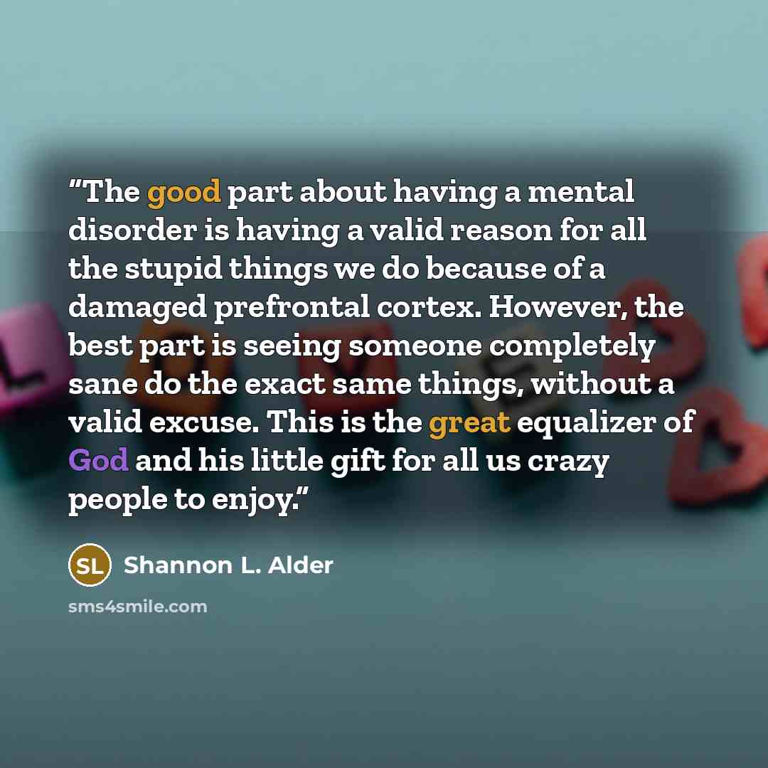 “The good part about having a mental disorder is having a valid reason for all the stupid things we do because of a damaged prefrontal cortex. However, the best part is seeing someone completely sane do the exact same things, without a valid excuse. This is the great equalizer of God and his little…” quote by Shannon L. Alder