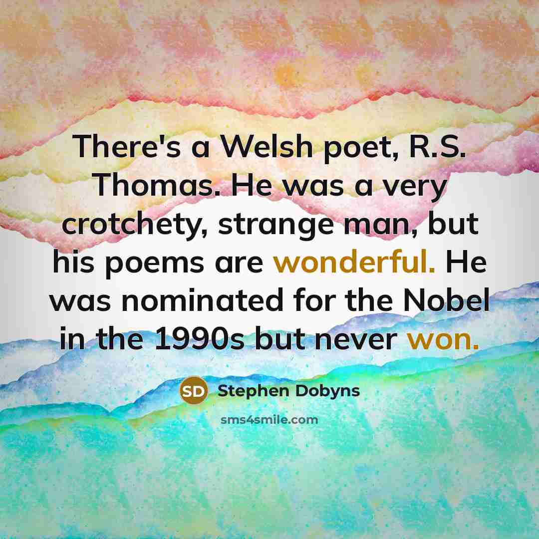 “There's a Welsh poet, R.S. Thomas. He was a very crotchety, strange man, but his poems are wonderful. He was nominated for the Nobel in the 1990s but never won.” quote by Stephen Dobyns