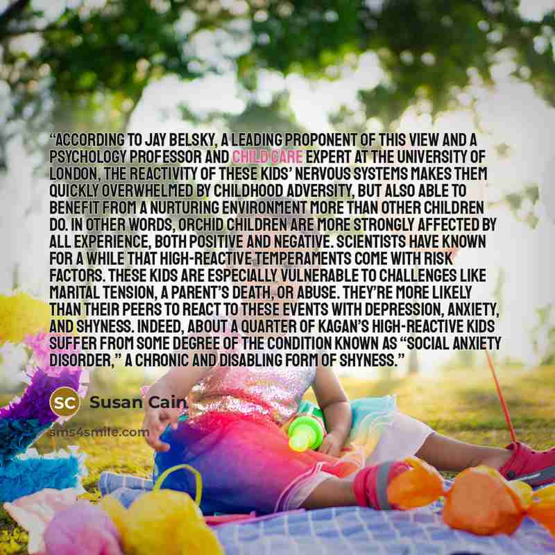 “According to Jay Belsky, a leading proponent of this view and a psychology professor and child care expert at the University of London, the reactivity of these kids’ nervous systems makes them quickly overwhelmed by childhood adversity, but also able to benefit from a nurturing environment more…” quote by Susan Cain