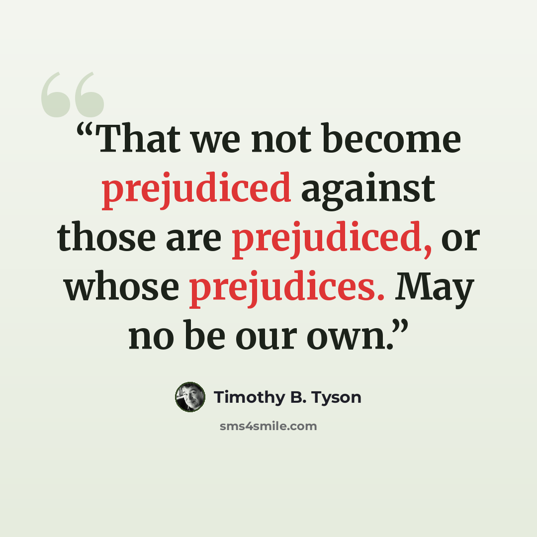 “That we not become prejudiced against those are prejudiced, or whose prejudices. May no be our own.” quote by Timothy B. Tyson