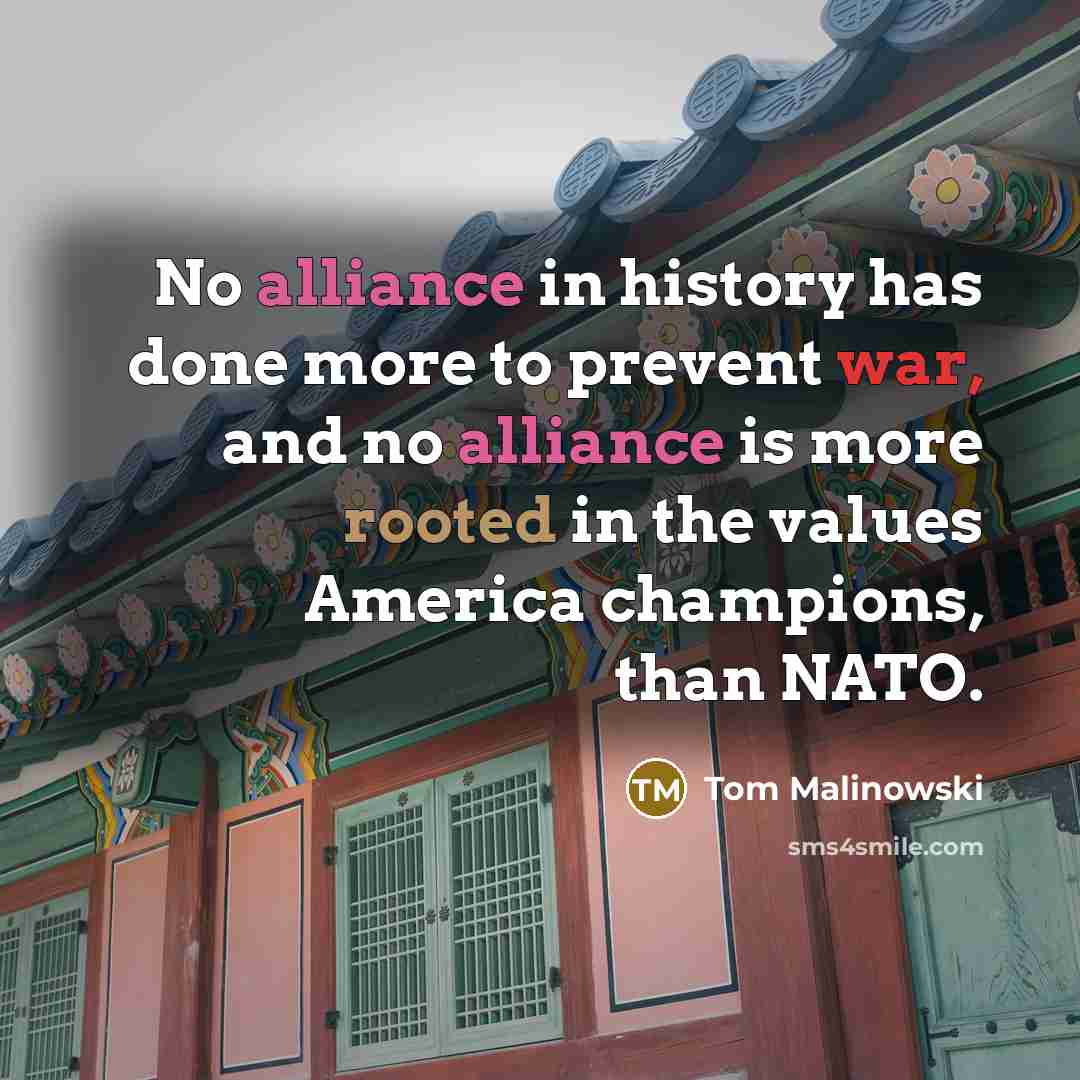 “No alliance in history has done more to prevent war, and no alliance is more rooted in the values America champions, than NATO.” quote by Tom Malinowski