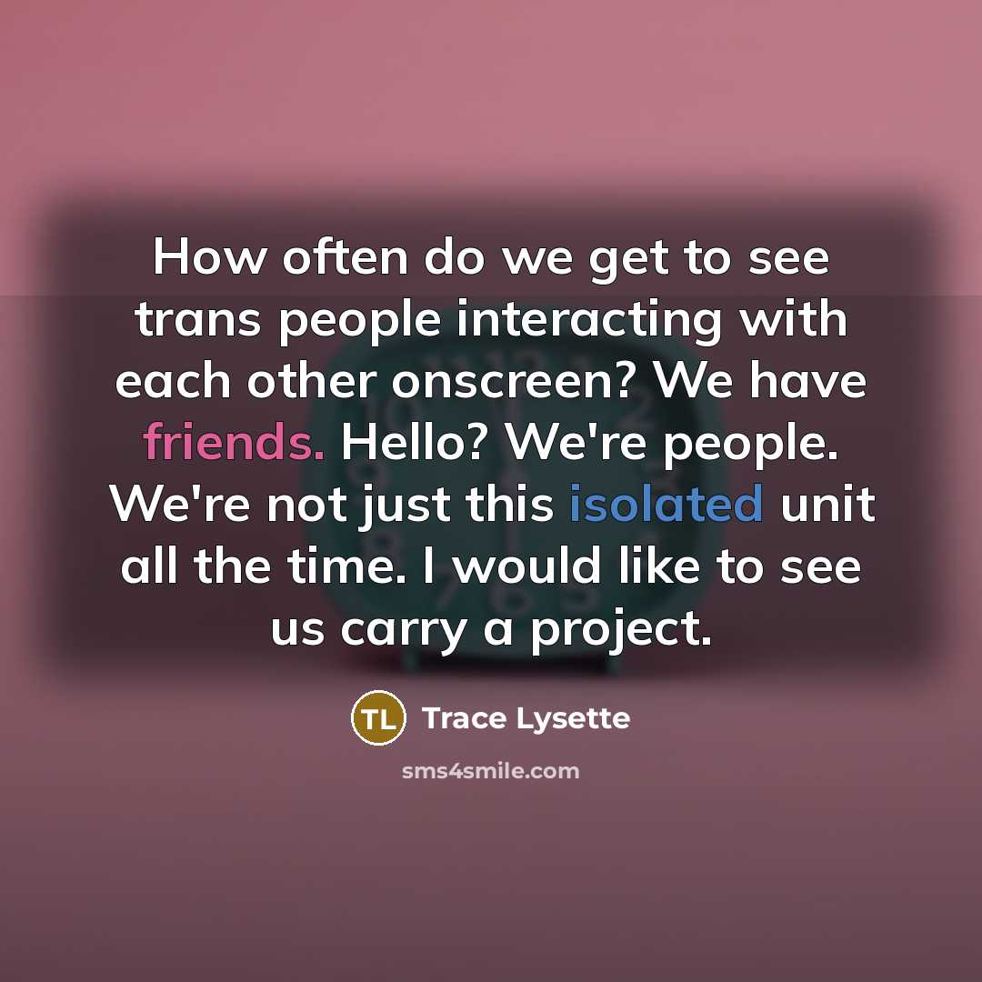“How often do we get to see trans people interacting with each other onscreen? We have friends. Hello? We're people. We're not just this isolated unit all the time. I would like to see us carry a project.” quote by Trace Lysette