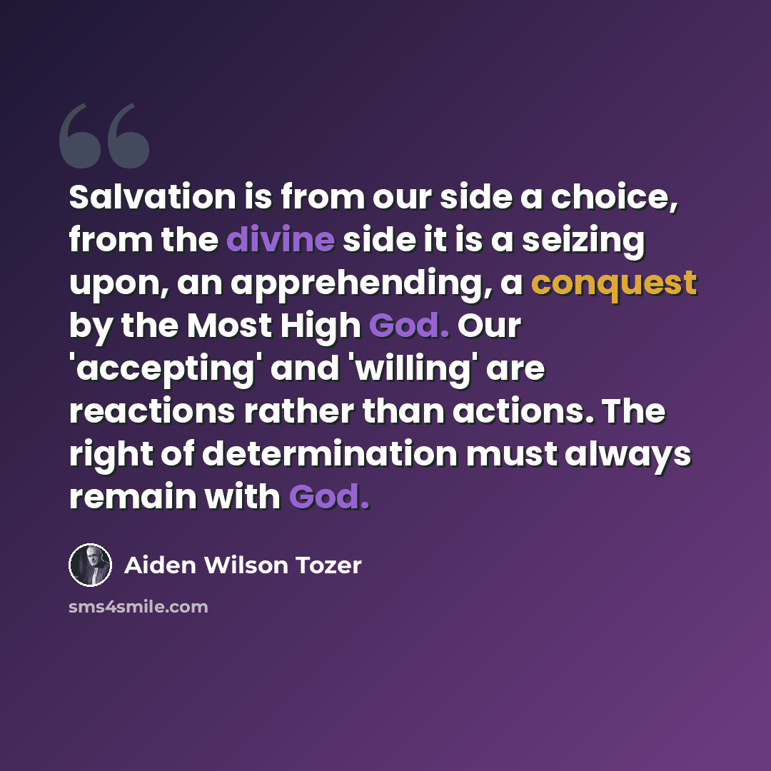 “Salvation is from our side a choice, from the divine side it is a seizing upon, an apprehending, a conquest by the Most High God. Our 'accepting' and 'willing' are reactions rather than actions. The right of determination must always remain with God.” quote by Aiden Wilson Tozer